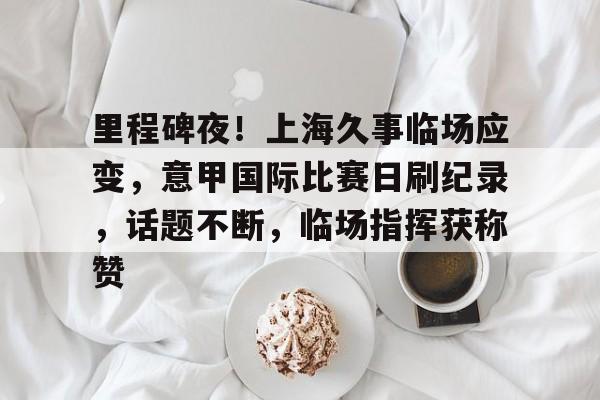 爱游戏网页版-里程碑夜！上海久事临场应变，意甲国际比赛日刷纪录，话题不断，临场指挥获称赞的简单介绍